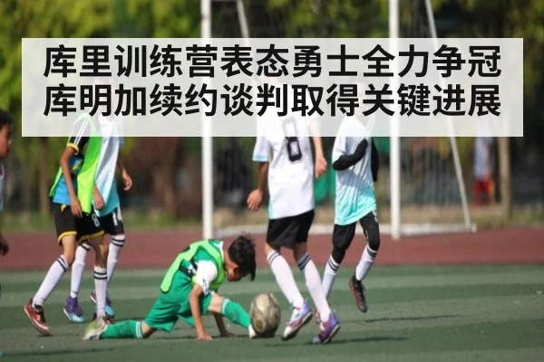 库里训练营表态勇士全力争冠 库明加续约谈判取得关键进展